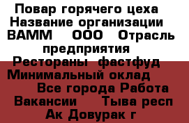 Повар горячего цеха › Название организации ­ ВАММ  , ООО › Отрасль предприятия ­ Рестораны, фастфуд › Минимальный оклад ­ 24 000 - Все города Работа » Вакансии   . Тыва респ.,Ак-Довурак г.